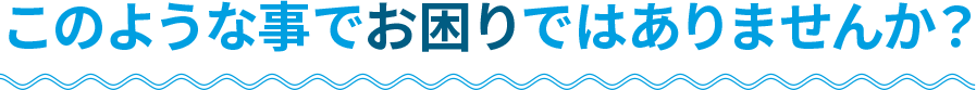 このような事でお困りではありませんか？